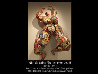 Niki de Saint Phalle (1930-2002) 
« Lily ou Tony » 
(1965, peinture, tissus, papiers-collés, résine, grillage, 
206 x 130 x 130 cm. G.P. & N.Vallois Galerie, Paris) 
 