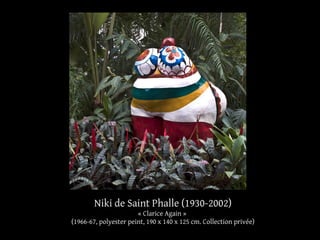 Niki de Saint Phalle (1930-2002) 
« Clarice Again » 
(1966-67, polyester peint, 190 x 140 x 125 cm. Collection privée) 
 