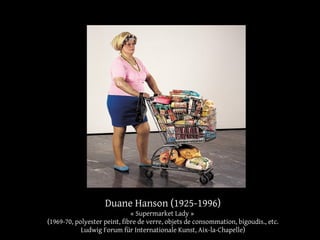 Duane Hanson (1925-1996) 
« Supermarket Lady » 
(1969-70, polyester peint, fibre de verre, objets de consommation, bigoudis., etc. 
Ludwig Forum für Internationale Kunst, Aix-la-Chapelle) 
 