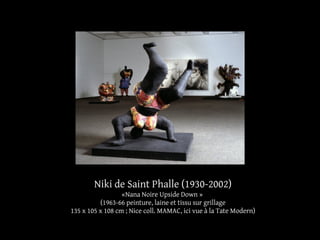 Niki de Saint Phalle (1930-2002) 
«Nana Noire Upside Down » 
(1963-66 peinture, laine et tissu sur grillage 
135 x 105 x 108 cm ; Nice coll. MAMAC, ici vue à la Tate Modern) 
 