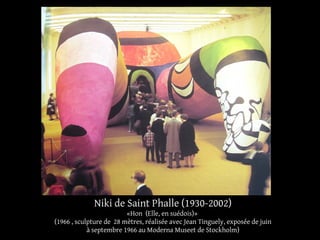 Niki de Saint Phalle (1930-2002) 
«Hon (Elle, en suédois)» 
(1966 , sculpture de 28 mètres, réalisée avec Jean Tinguely, exposée de juin 
à septembre 1966 au Moderna Museet de Stockholm) 
 