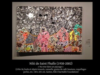 Niki de Saint Phalle (1930-2002) 
« Nu rose dans un paysage » 
(1956-58, huile et objets trouvés, vaisselle, grains de café, boutons, coquillages 
perles, etc. 140 x 201 cm. Santee, Niki Charitable Foundation) 
 