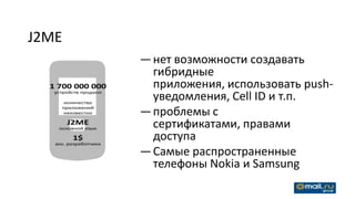 J2ME
       — нет возможности создавать
         гибридные
         приложения, использовать push-
         уведомления, Cell ID и т.п.
       — проблемы с
         сертификатами, правами
         доступа
       — Самые распространенные
         телефоны Nokia и Samsung
 