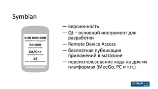 Symbian
          — версионность
          — Qt – основной инструмент для
            разработки
          — Remote Device Access
          — бесплатная публикация
            приложений в магазине
          — переиспользование кода на других
            платформах (MeeGo, PC и т.п.)
 