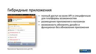Гибридные приложения
                                   — полный доступ ко всем API и специфичным
                                     для платформы возможностям
                                   — размещение приложения в магазинах
                                   — возможность обновлять дизайн и
                                     функционал без обновления приложения




Приложение Одноклассники для iOS
 