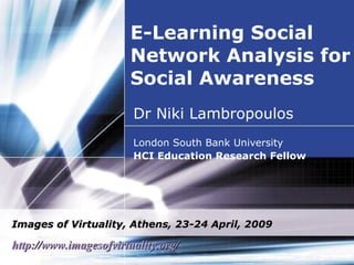 E-Learning Social Network Analysis for Social Awareness Dr Niki Lambropoulos London South Bank University  HCI Education Research Fellow Images of Virtuality, Athens, 23-24 April, 2009 http://www.imagesofvirtuality.org/   