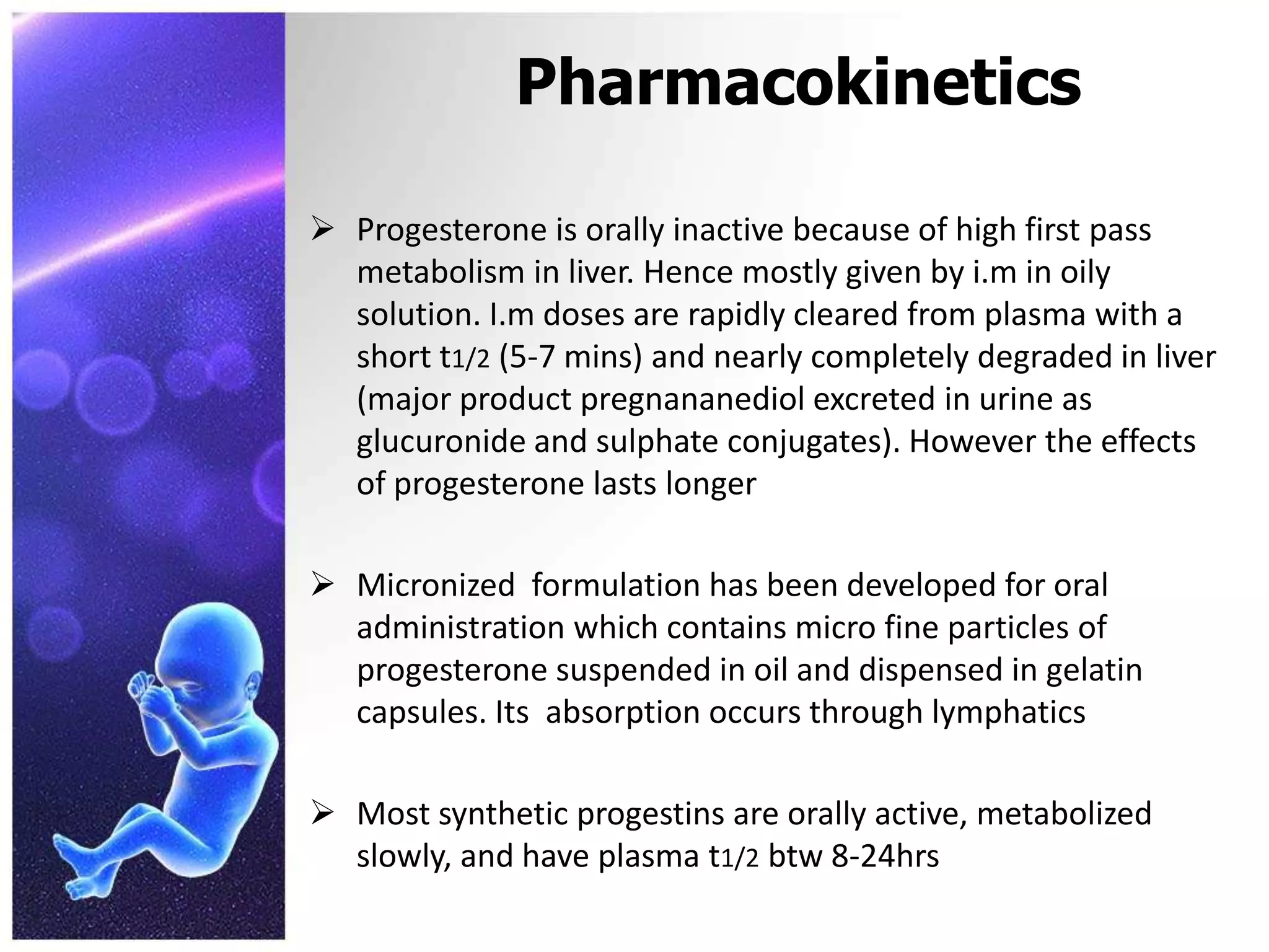 Pharmacokinetics
 Progesterone is orally inactive because of high first pass
metabolism in liver. Hence mostly given by i.m in oily
solution. I.m doses are rapidly cleared from plasma with a
short t1/2 (5-7 mins) and nearly completely degraded in liver
(major product pregnananediol excreted in urine as
glucuronide and sulphate conjugates). However the effects
of progesterone lasts longer
 Micronized formulation has been developed for oral
administration which contains micro fine particles of
progesterone suspended in oil and dispensed in gelatin
capsules. Its absorption occurs through lymphatics
 Most synthetic progestins are orally active, metabolized
slowly, and have plasma t1/2 btw 8-24hrs
 