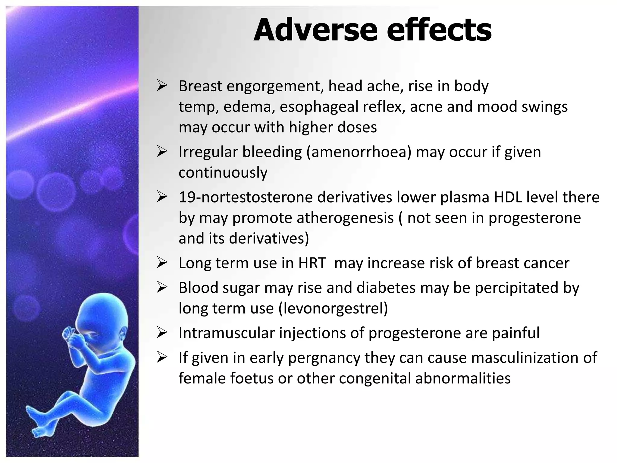 Adverse effects
 Breast engorgement, head ache, rise in body
temp, edema, esophageal reflex, acne and mood swings
may occur with higher doses
 Irregular bleeding (amenorrhoea) may occur if given
continuously
 19-nortestosterone derivatives lower plasma HDL level there
by may promote atherogenesis ( not seen in progesterone
and its derivatives)
 Long term use in HRT may increase risk of breast cancer
 Blood sugar may rise and diabetes may be percipitated by
long term use (levonorgestrel)
 Intramuscular injections of progesterone are painful
 If given in early pergnancy they can cause masculinization of
female foetus or other congenital abnormalities
 