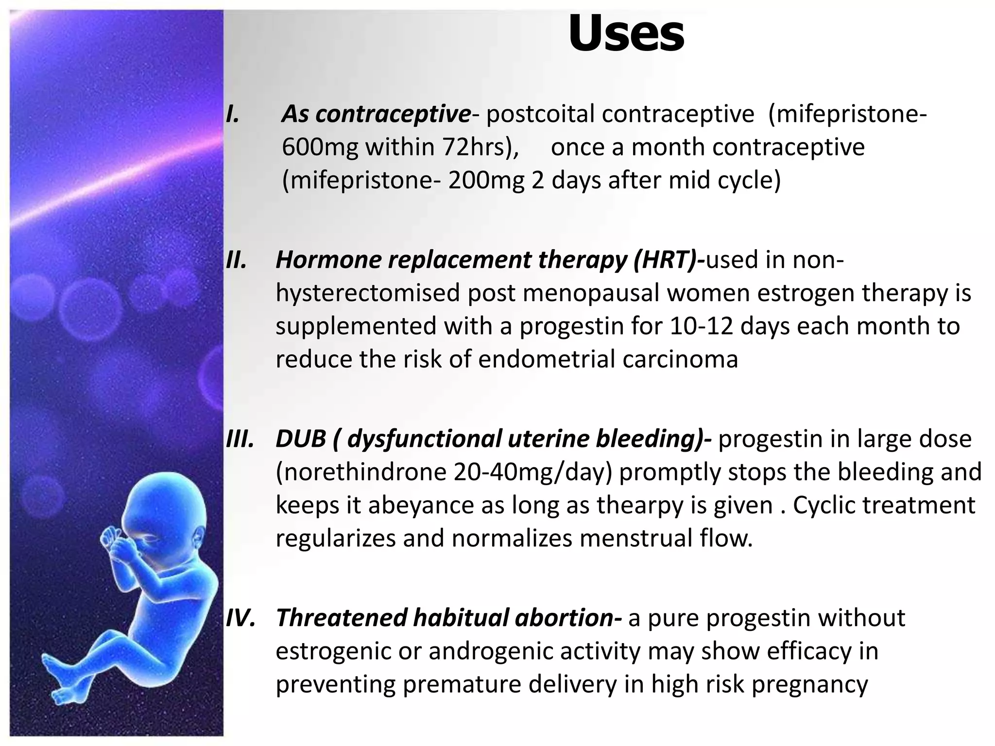 Uses
I. As contraceptive- postcoital contraceptive (mifepristone-
600mg within 72hrs), once a month contraceptive
(mifepristone- 200mg 2 days after mid cycle)
II. Hormone replacement therapy (HRT)-used in non-
hysterectomised post menopausal women estrogen therapy is
supplemented with a progestin for 10-12 days each month to
reduce the risk of endometrial carcinoma
III. DUB ( dysfunctional uterine bleeding)- progestin in large dose
(norethindrone 20-40mg/day) promptly stops the bleeding and
keeps it abeyance as long as thearpy is given . Cyclic treatment
regularizes and normalizes menstrual flow.
IV. Threatened habitual abortion- a pure progestin without
estrogenic or androgenic activity may show efficacy in
preventing premature delivery in high risk pregnancy
 