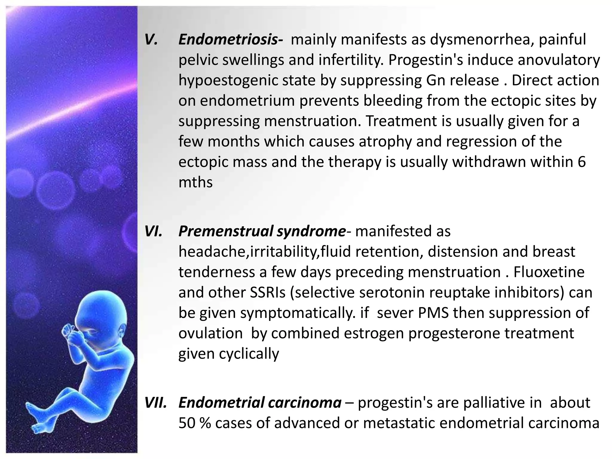 V. Endometriosis- mainly manifests as dysmenorrhea, painful
pelvic swellings and infertility. Progestin's induce anovulatory
hypoestogenic state by suppressing Gn release . Direct action
on endometrium prevents bleeding from the ectopic sites by
suppressing menstruation. Treatment is usually given for a
few months which causes atrophy and regression of the
ectopic mass and the therapy is usually withdrawn within 6
mths
VI. Premenstrual syndrome- manifested as
headache,irritability,fluid retention, distension and breast
tenderness a few days preceding menstruation . Fluoxetine
and other SSRIs (selective serotonin reuptake inhibitors) can
be given symptomatically. if sever PMS then suppression of
ovulation by combined estrogen progesterone treatment
given cyclically
VII. Endometrial carcinoma – progestin's are palliative in about
50 % cases of advanced or metastatic endometrial carcinoma
 