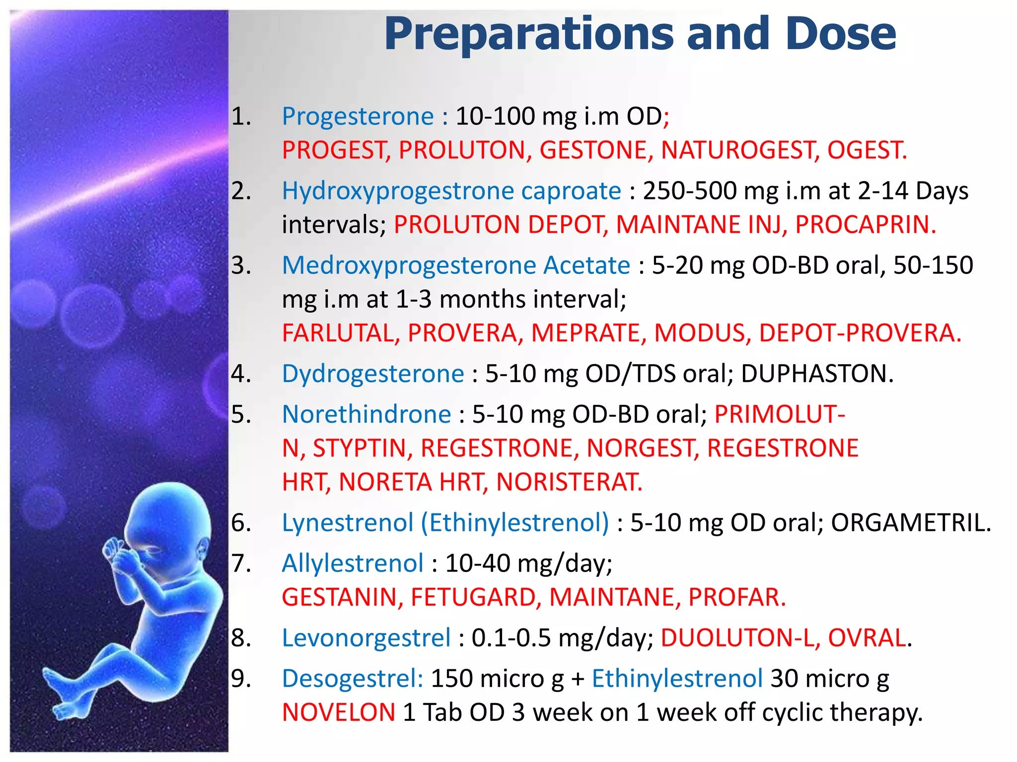 Preparations and Dose
1. Progesterone : 10-100 mg i.m OD;
PROGEST, PROLUTON, GESTONE, NATUROGEST, OGEST.
2. Hydroxyprogestrone caproate : 250-500 mg i.m at 2-14 Days
intervals; PROLUTON DEPOT, MAINTANE INJ, PROCAPRIN.
3. Medroxyprogesterone Acetate : 5-20 mg OD-BD oral, 50-150
mg i.m at 1-3 months interval;
FARLUTAL, PROVERA, MEPRATE, MODUS, DEPOT-PROVERA.
4. Dydrogesterone : 5-10 mg OD/TDS oral; DUPHASTON.
5. Norethindrone : 5-10 mg OD-BD oral; PRIMOLUT-
N, STYPTIN, REGESTRONE, NORGEST, REGESTRONE
HRT, NORETA HRT, NORISTERAT.
6. Lynestrenol (Ethinylestrenol) : 5-10 mg OD oral; ORGAMETRIL.
7. Allylestrenol : 10-40 mg/day;
GESTANIN, FETUGARD, MAINTANE, PROFAR.
8. Levonorgestrel : 0.1-0.5 mg/day; DUOLUTON-L, OVRAL.
9. Desogestrel: 150 micro g + Ethinylestrenol 30 micro g
NOVELON 1 Tab OD 3 week on 1 week off cyclic therapy.
 