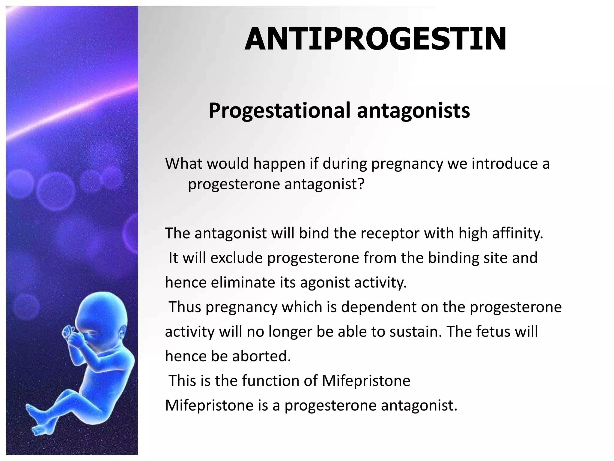 ANTIPROGESTIN
Progestational antagonists
What would happen if during pregnancy we introduce a
progesterone antagonist?
The antagonist will bind the receptor with high affinity.
It will exclude progesterone from the binding site and
hence eliminate its agonist activity.
Thus pregnancy which is dependent on the progesterone
activity will no longer be able to sustain. The fetus will
hence be aborted.
This is the function of Mifepristone
Mifepristone is a progesterone antagonist.
 