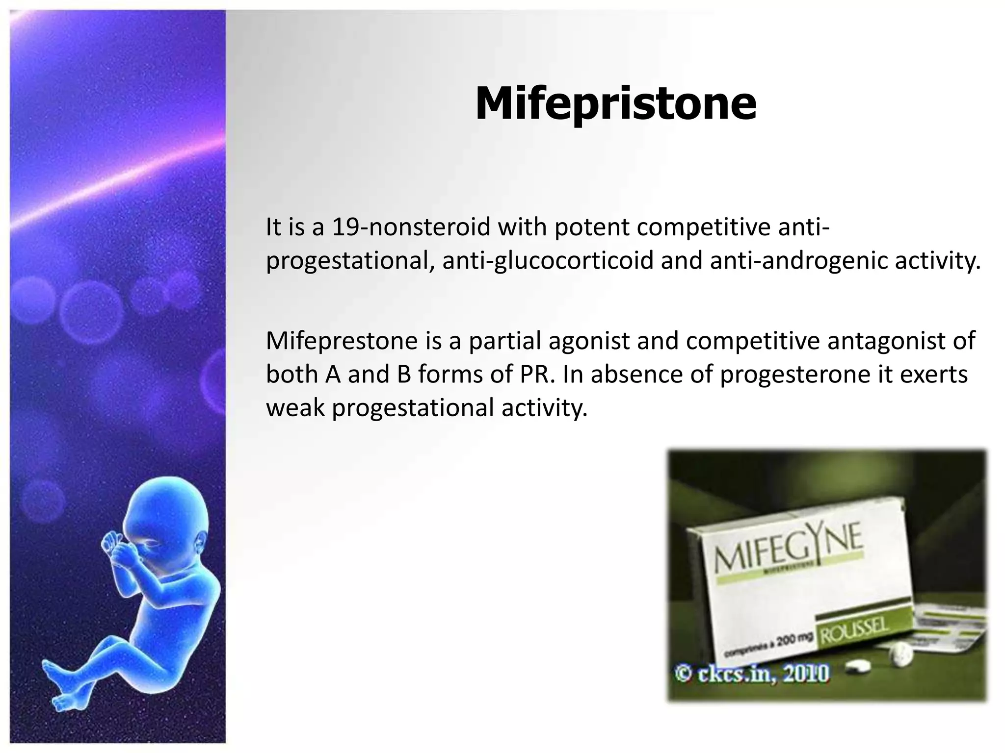 Mifepristone
It is a 19-nonsteroid with potent competitive anti-
progestational, anti-glucocorticoid and anti-androgenic activity.
Mifeprestone is a partial agonist and competitive antagonist of
both A and B forms of PR. In absence of progesterone it exerts
weak progestational activity.
 