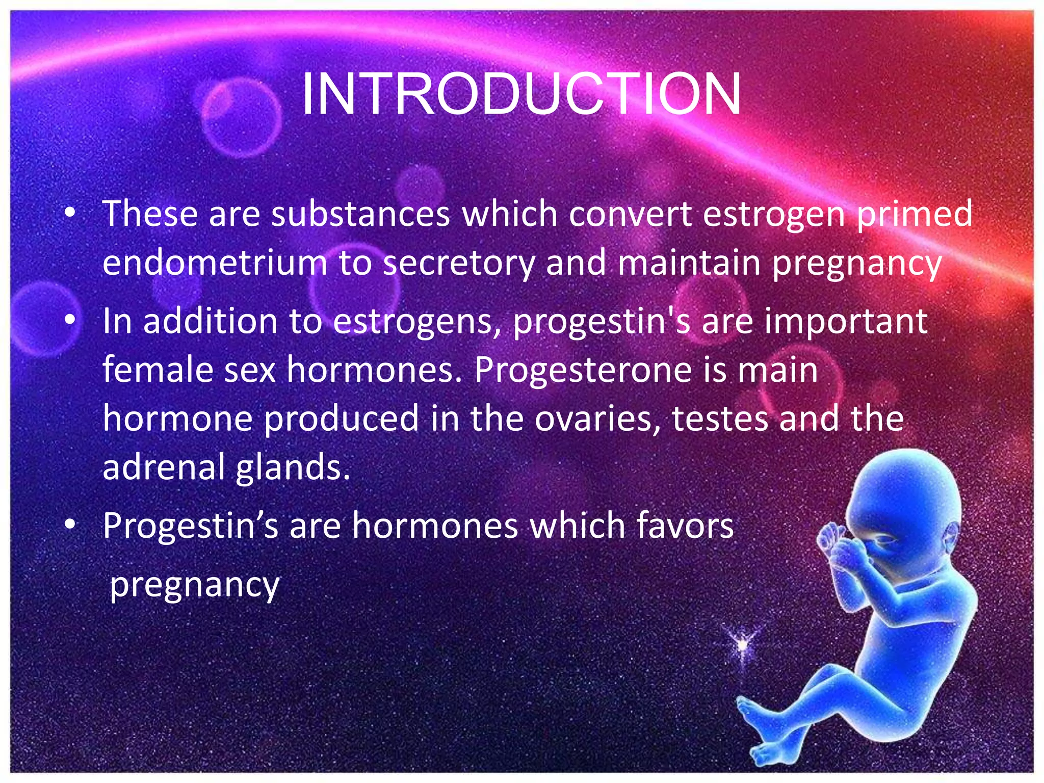 INTRODUCTION
• These are substances which convert estrogen primed
endometrium to secretory and maintain pregnancy
• In addition to estrogens, progestin's are important
female sex hormones. Progesterone is main
hormone produced in the ovaries, testes and the
adrenal glands.
• Progestin’s are hormones which favors
pregnancy
 