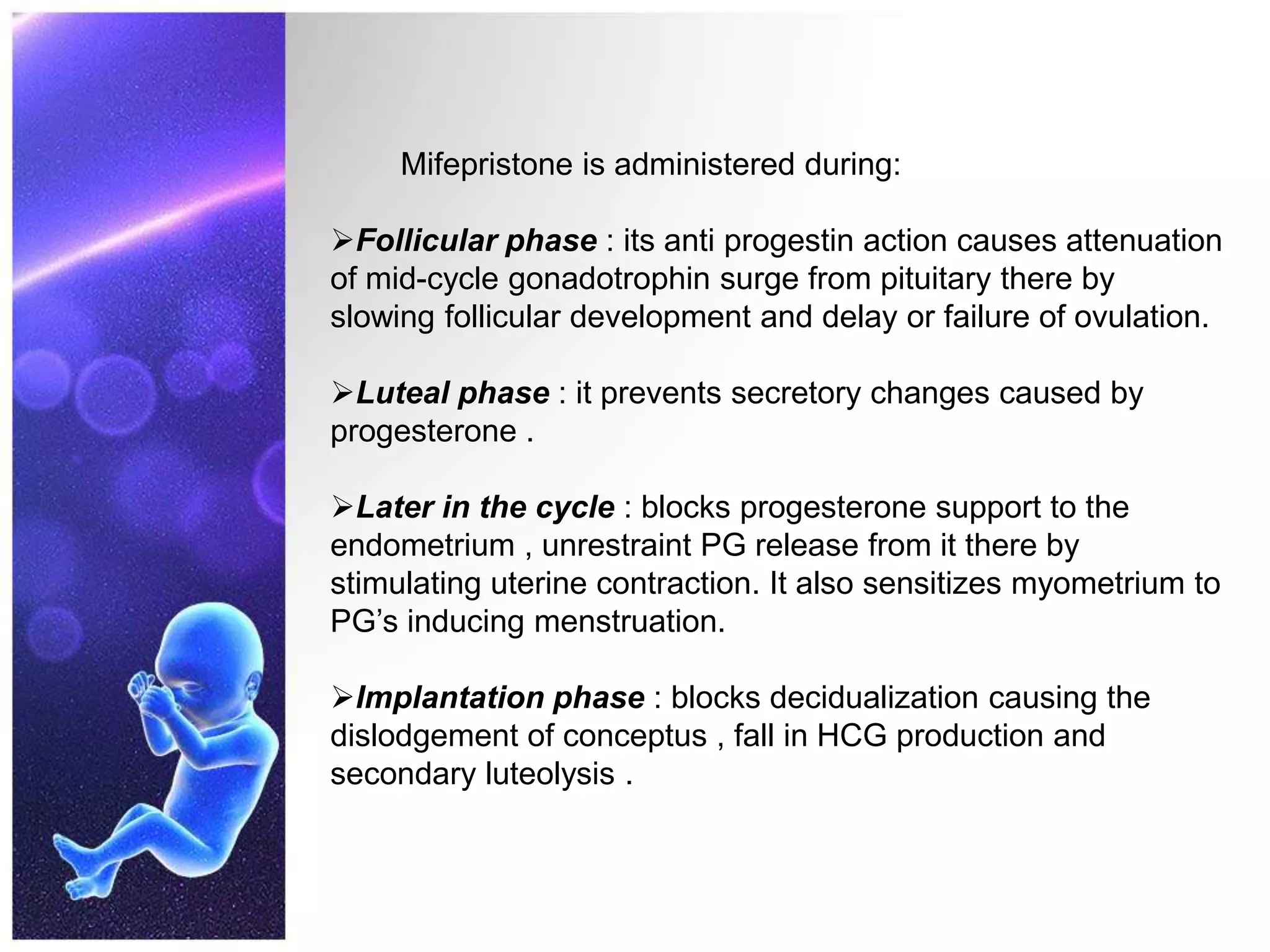 Mifepristone is administered during:
Follicular phase : its anti progestin action causes attenuation
of mid-cycle gonadotrophin surge from pituitary there by
slowing follicular development and delay or failure of ovulation.
Luteal phase : it prevents secretory changes caused by
progesterone .
Later in the cycle : blocks progesterone support to the
endometrium , unrestraint PG release from it there by
stimulating uterine contraction. It also sensitizes myometrium to
PG’s inducing menstruation.
Implantation phase : blocks decidualization causing the
dislodgement of conceptus , fall in HCG production and
secondary luteolysis .
 