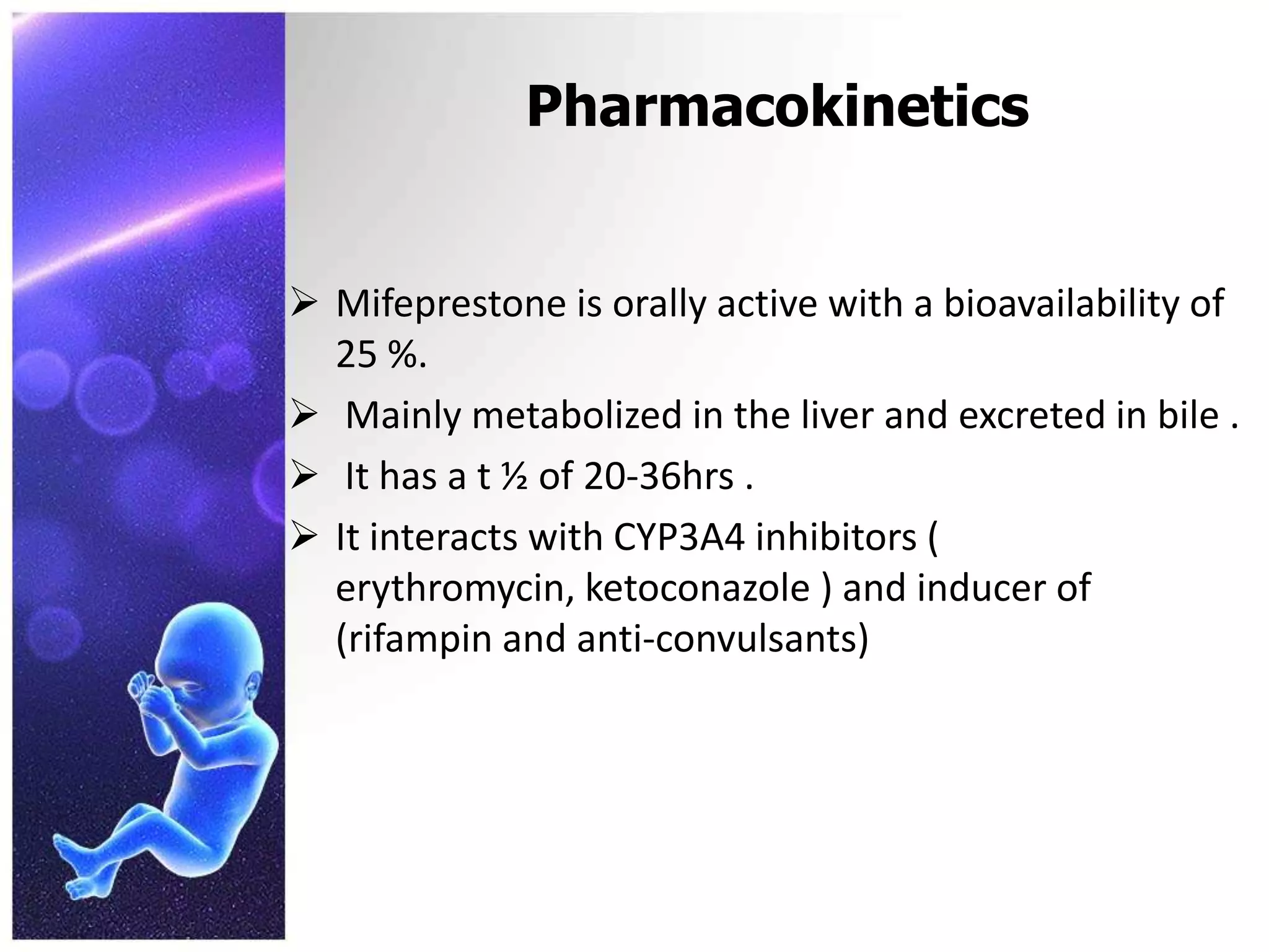 Pharmacokinetics
 Mifeprestone is orally active with a bioavailability of
25 %.
 Mainly metabolized in the liver and excreted in bile .
 It has a t ½ of 20-36hrs .
 It interacts with CYP3A4 inhibitors (
erythromycin, ketoconazole ) and inducer of
(rifampin and anti-convulsants)
 