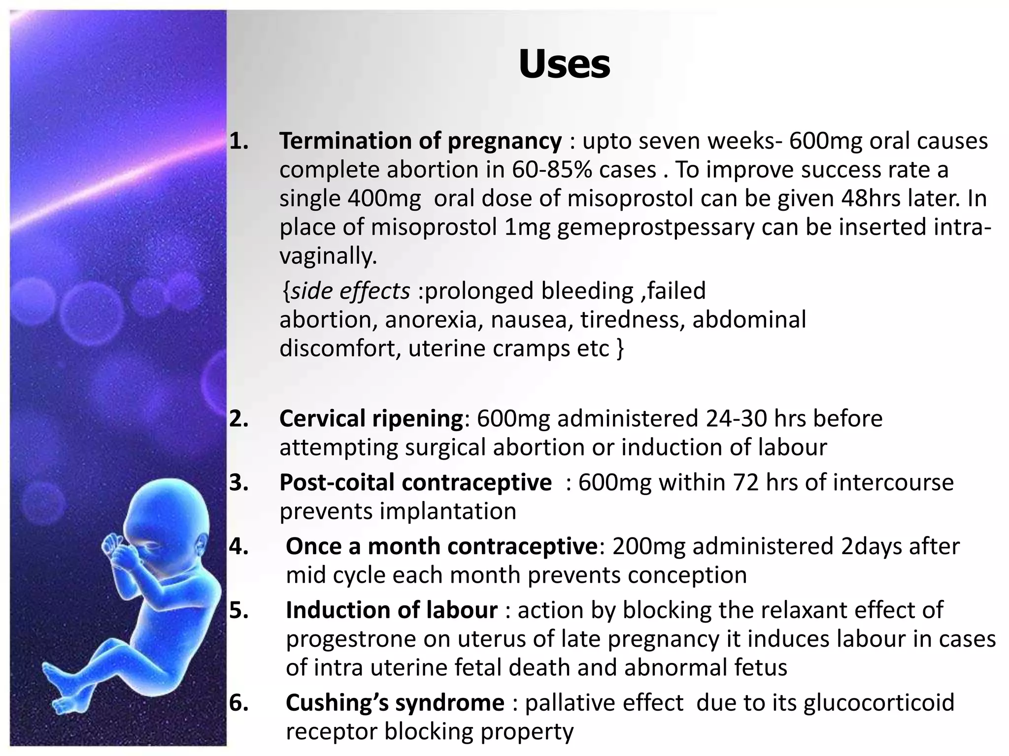 Uses
1. Termination of pregnancy : upto seven weeks- 600mg oral causes
complete abortion in 60-85% cases . To improve success rate a
single 400mg oral dose of misoprostol can be given 48hrs later. In
place of misoprostol 1mg gemeprostpessary can be inserted intra-
vaginally.
{side effects :prolonged bleeding ,failed
abortion, anorexia, nausea, tiredness, abdominal
discomfort, uterine cramps etc }
2. Cervical ripening: 600mg administered 24-30 hrs before
attempting surgical abortion or induction of labour
3. Post-coital contraceptive : 600mg within 72 hrs of intercourse
prevents implantation
4. Once a month contraceptive: 200mg administered 2days after
mid cycle each month prevents conception
5. Induction of labour : action by blocking the relaxant effect of
progestrone on uterus of late pregnancy it induces labour in cases
of intra uterine fetal death and abnormal fetus
6. Cushing’s syndrome : pallative effect due to its glucocorticoid
receptor blocking property
 