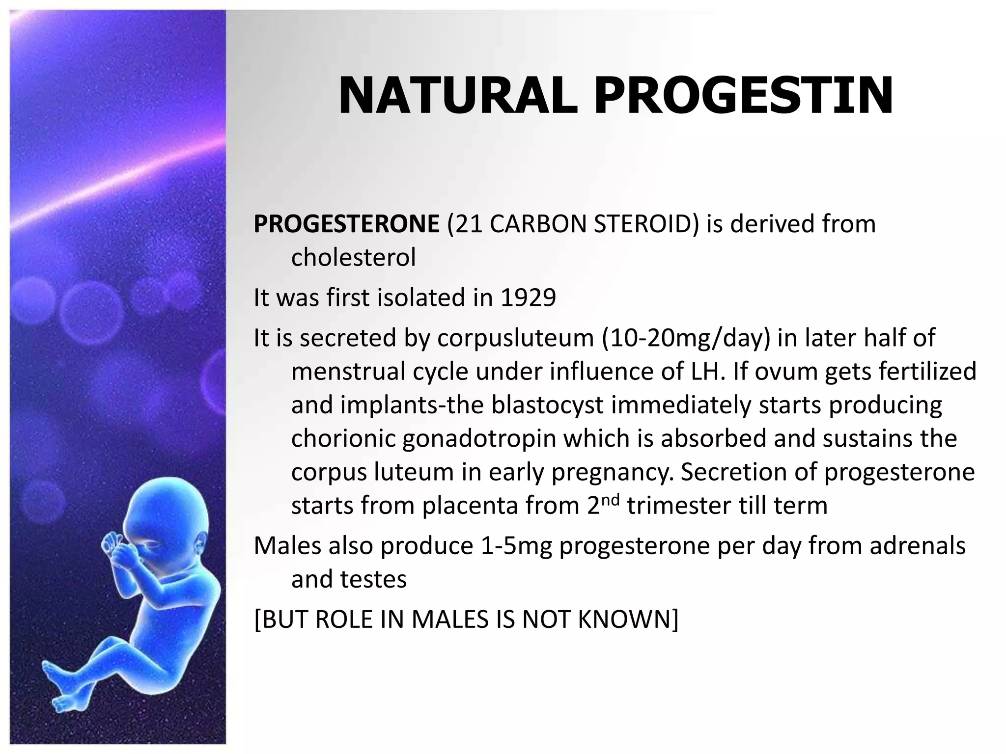 NATURAL PROGESTIN
PROGESTERONE (21 CARBON STEROID) is derived from
cholesterol
It was first isolated in 1929
It is secreted by corpusluteum (10-20mg/day) in later half of
menstrual cycle under influence of LH. If ovum gets fertilized
and implants-the blastocyst immediately starts producing
chorionic gonadotropin which is absorbed and sustains the
corpus luteum in early pregnancy. Secretion of progesterone
starts from placenta from 2nd trimester till term
Males also produce 1-5mg progesterone per day from adrenals
and testes
[BUT ROLE IN MALES IS NOT KNOWN]
 