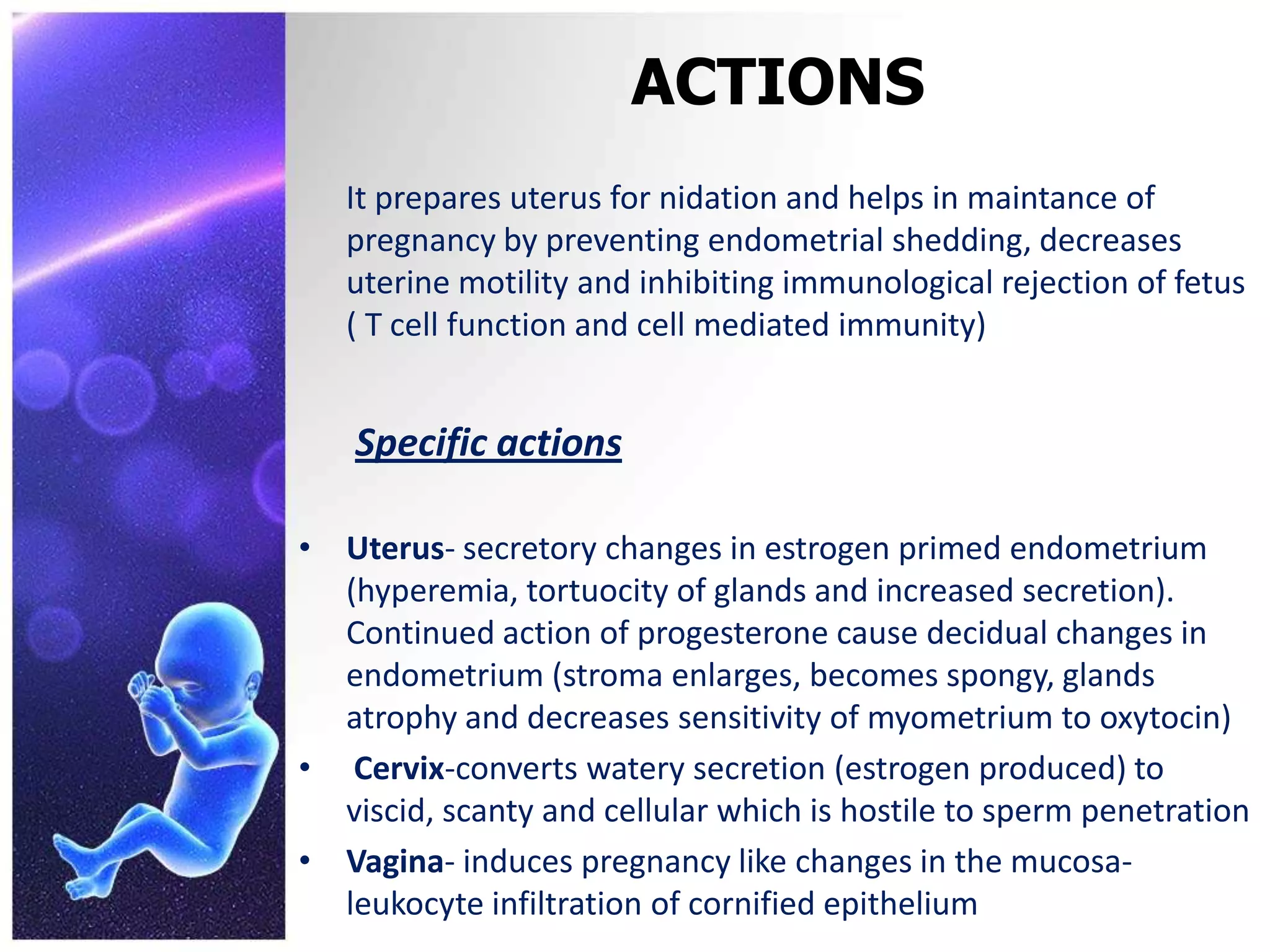 ACTIONS
It prepares uterus for nidation and helps in maintance of
pregnancy by preventing endometrial shedding, decreases
uterine motility and inhibiting immunological rejection of fetus
( T cell function and cell mediated immunity)
Specific actions
• Uterus- secretory changes in estrogen primed endometrium
(hyperemia, tortuocity of glands and increased secretion).
Continued action of progesterone cause decidual changes in
endometrium (stroma enlarges, becomes spongy, glands
atrophy and decreases sensitivity of myometrium to oxytocin)
• Cervix-converts watery secretion (estrogen produced) to
viscid, scanty and cellular which is hostile to sperm penetration
• Vagina- induces pregnancy like changes in the mucosa-
leukocyte infiltration of cornified epithelium
 