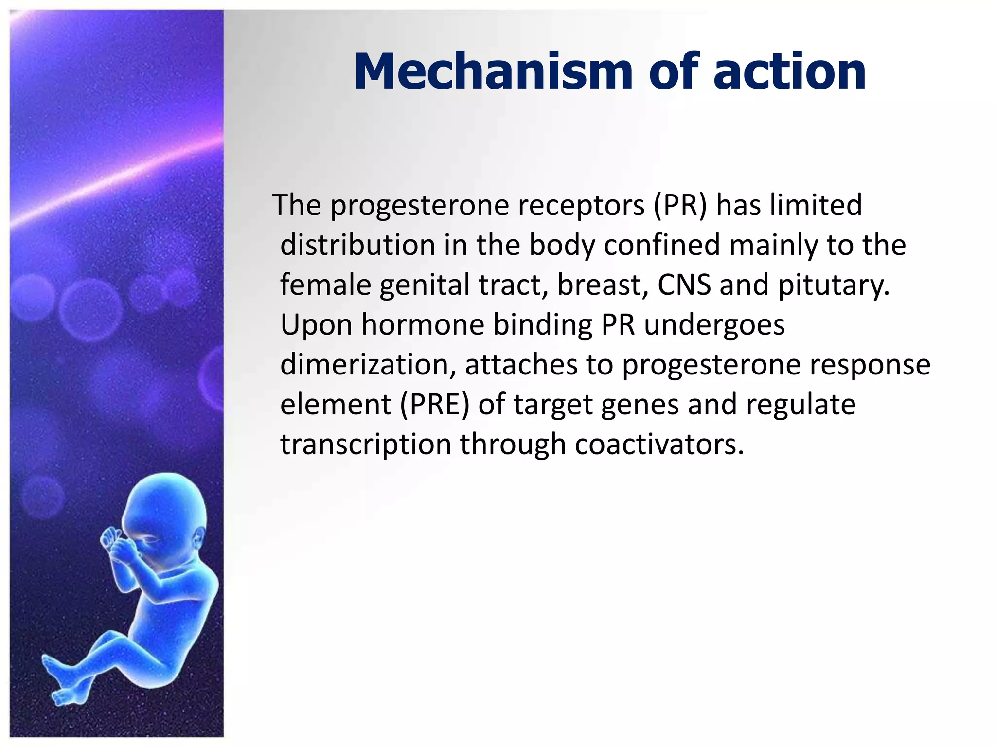 Mechanism of action
The progesterone receptors (PR) has limited
distribution in the body confined mainly to the
female genital tract, breast, CNS and pitutary.
Upon hormone binding PR undergoes
dimerization, attaches to progesterone response
element (PRE) of target genes and regulate
transcription through coactivators.
 