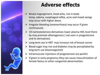 Adverse effects
 Breast engorgement, head ache, rise in body
temp, edema, esophageal reflex, acne and mood swings
may occur with higher doses
 Irregular bleeding (amenorrhoea) may occur if given
continuously
 19-nortestosterone derivatives lower plasma HDL level there
by may promote atherogenesis ( not seen in progesterone
and its derivatives)
 Long term use in HRT may increase risk of breast cancer
 Blood sugar may rise and diabetes may be percipitated by
long term use (levonorgestrel)
 Intramuscular injections of progesterone are painful
 If given in early pergnancy they can cause masculinization of
female foetus or other congenital abnormalities
 