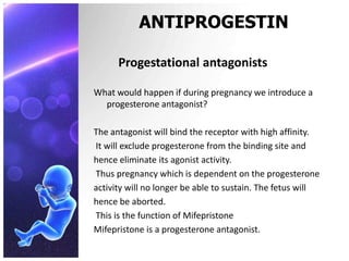 ANTIPROGESTIN
Progestational antagonists
What would happen if during pregnancy we introduce a
progesterone antagonist?
The antagonist will bind the receptor with high affinity.
It will exclude progesterone from the binding site and
hence eliminate its agonist activity.
Thus pregnancy which is dependent on the progesterone
activity will no longer be able to sustain. The fetus will
hence be aborted.
This is the function of Mifepristone
Mifepristone is a progesterone antagonist.
 