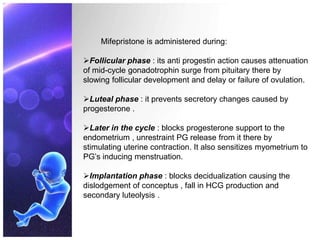 Mifepristone is administered during:
Follicular phase : its anti progestin action causes attenuation
of mid-cycle gonadotrophin surge from pituitary there by
slowing follicular development and delay or failure of ovulation.
Luteal phase : it prevents secretory changes caused by
progesterone .
Later in the cycle : blocks progesterone support to the
endometrium , unrestraint PG release from it there by
stimulating uterine contraction. It also sensitizes myometrium to
PG’s inducing menstruation.
Implantation phase : blocks decidualization causing the
dislodgement of conceptus , fall in HCG production and
secondary luteolysis .
 