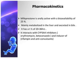 Pharmacokinetics
 Mifeprestone is orally active with a bioavailability of
25 %.
 Mainly metabolized in the liver and excreted in bile .
 It has a t ½ of 20-36hrs .
 It interacts with CYP3A4 inhibitors (
erythromycin, ketoconazole ) and inducer of
(rifampin and anti-convulsants)
 