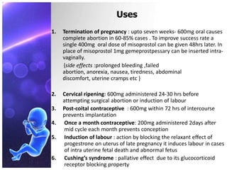 Uses
1. Termination of pregnancy : upto seven weeks- 600mg oral causes
complete abortion in 60-85% cases . To improve success rate a
single 400mg oral dose of misoprostol can be given 48hrs later. In
place of misoprostol 1mg gemeprostpessary can be inserted intra-
vaginally.
{side effects :prolonged bleeding ,failed
abortion, anorexia, nausea, tiredness, abdominal
discomfort, uterine cramps etc }
2. Cervical ripening: 600mg administered 24-30 hrs before
attempting surgical abortion or induction of labour
3. Post-coital contraceptive : 600mg within 72 hrs of intercourse
prevents implantation
4. Once a month contraceptive: 200mg administered 2days after
mid cycle each month prevents conception
5. Induction of labour : action by blocking the relaxant effect of
progestrone on uterus of late pregnancy it induces labour in cases
of intra uterine fetal death and abnormal fetus
6. Cushing’s syndrome : pallative effect due to its glucocorticoid
receptor blocking property
 