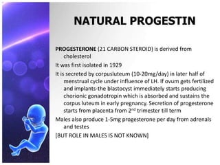 NATURAL PROGESTIN
PROGESTERONE (21 CARBON STEROID) is derived from
cholesterol
It was first isolated in 1929
It is secreted by corpusluteum (10-20mg/day) in later half of
menstrual cycle under influence of LH. If ovum gets fertilized
and implants-the blastocyst immediately starts producing
chorionic gonadotropin which is absorbed and sustains the
corpus luteum in early pregnancy. Secretion of progesterone
starts from placenta from 2nd trimester till term
Males also produce 1-5mg progesterone per day from adrenals
and testes
[BUT ROLE IN MALES IS NOT KNOWN]
 