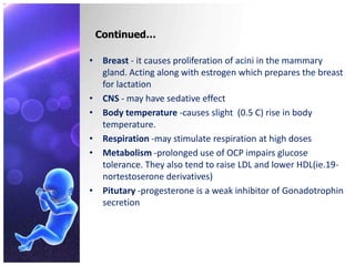 Continued…
• Breast - it causes proliferation of acini in the mammary
gland. Acting along with estrogen which prepares the breast
for lactation
• CNS - may have sedative effect
• Body temperature -causes slight (0.5 C) rise in body
temperature.
• Respiration -may stimulate respiration at high doses
• Metabolism -prolonged use of OCP impairs glucose
tolerance. They also tend to raise LDL and lower HDL(ie.19-
nortestoserone derivatives)
• Pitutary -progesterone is a weak inhibitor of Gonadotrophin
secretion
 