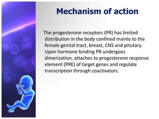 Mechanism of action
The progesterone receptors (PR) has limited
distribution in the body confined mainly to the
female genital tract, breast, CNS and pitutary.
Upon hormone binding PR undergoes
dimerization, attaches to progesterone response
element (PRE) of target genes and regulate
transcription through coactivators.
 