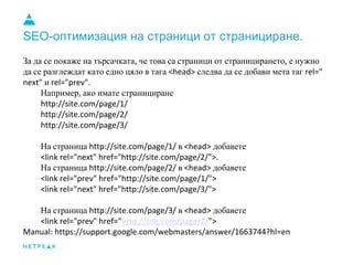 SEO-оптимизация на страници от странициране.
За да се покаже на търсачката че това са страници от страницирането е нужно
да се разглеждат като едно цяло в тага следва да се добави мета таг
и
Например ако имате странициране
На страница в добавете
На страница в добавете
На страница в добавете
 
