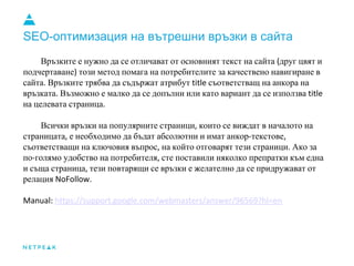 SEO-оптимизация на вътрешни връзки в сайта
Връзките е нужно да се отличават от основният текст на сайта друг цвят и
подчертаване този метод помага на потребителите за качествено навигиране в
сайта Връзките трябва да съдържат атрибут съответстващ на анкора на
връзката Възможно е малко да се допълни или като вариант да се използва
на целевата страница
Всички връзки на популярните страници които се виждат в началото на
страницата е необходимо да бъдат абсолютни и имат анкор текстове
съответстващи на ключовия въпрос на който отговарят тези страници Ако за
по голямо удобство на потребителя сте поставили няколко препратки към една
и съща страница тези повтарящи се връзки е желателно да се придружават от
релация
 