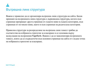 Вътрешна линк структура
Важно е правилно да се организира вътрешна линк структура на сайта Базов
принцип на вътрешната линк структура е дървовидна структура когато към
страници препращат други страници от същото ниво в същата категории към
страници от по ниско ниво както и към страници на родителска категория
Правилна структура за разпределяне на вътрешна линк тежест трябва да
съответства на избраната стратегия за класиране и се основава върху
калкулация на вътрешния Важно е да се максимизира вътрешната
тежест която да се съсредоточи към основни страници на сайта от гледна точка
на избраната стратегия за класиране
 