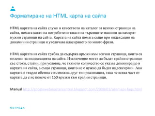 Форматиране на HTML карта на сайта
картата на сайта служи в качеството на каталог за всички страници на
сайта помага както на потребители така и на търсещите машини да намерят
нужни страници на сайта Картата на сайта помага също при индексация на
динамични страници и увеличава класирането по много фрази
картата на сайта трябва да съдържа връзки към всички страници които са
полезни за индексацията на сайта Изключение могат да бъдат крайни страници
със стоки статии при условие че тяхното количество се указва доминиращо в
картата на сайта а също страници които не е нужно да бъдат индексирани Ако
картата е твърде обемна е възможна друг тип реализация така че всяка част от
картата да е не повече от връзки към крайни страници
 