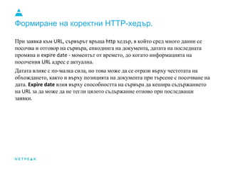 Формиране на коректни HTTP-хедър.
При заявк към сървърът връща хедър в който сред много данни се
посочва и отговор на сървъра енкодинга на документа датата на последната
промяна и моментът от времето до когато информацията на
посочения адрес е актуална
Датата влияе с по малка сила но това може да се отрази върху честотата на
обхождането както и върху позицията на документа при търсене с посочване на
дата влия върху способността на сървъра да кешира съдържанието
на за да може да не тегли цялото съдържание отново при последващи
заявки
 
