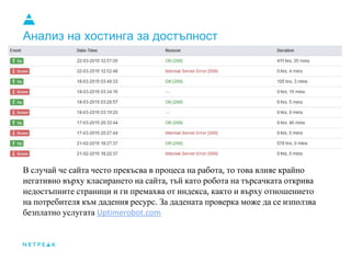 Анализ на хостинга за достъпност
В случай че сайта често прекъсва в процеса на работа то това влияе крайно
негативно върху класирането на сайта тъй като робота на търсачката открива
недостъпните страници и ги премахва от индекса както и върху отношението
на потребителя към дадения ресурс За дадената проверка може да се използва
безплатно услугата
 