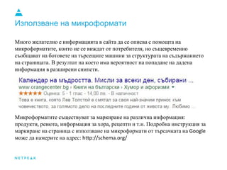 Използване на микроформати
Много желателно е информацията в сайта да се описва с помощта на
микроформатите които не се виждат от потребителя но същевременно
съобщават на ботовете на търсещите машини за структурата на съдържанието
на страницата В резултат на което има вероятност на попадане на дадена
информация в разширени снипети
Микроформатите съществуват за маркиране на различна информация
продукти ревюта информация за хора рецепти и т н Подробна инструкция за
маркиране на страница с използване на микроформати от търсачката на
може да намерите на адрес
 