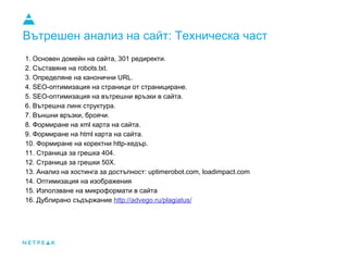 Вътрешен анализ на сайт: Техническа част
1. Основен домейн на сайта, 301 редиректи.
2. Съставяне на robots.txt.
3. Определяне на канонични URL.
4. SEO-оптимизация на страници от странициране.
5. SEO-оптимизация на вътрешни връзки в сайта.
6. Вътрешна линк структура.
7. Външни връзки, броячи.
8. Формиране на xml карта на сайта.
9. Формиране на html карта на сайта.
10. Формиране на коректни http-хедър.
11. Страница за грешка 404.
12. Страница за грешки 50X.
13. Анализ на хостинга за достъпност: uptimerobot.com, loadimpact.com
14. Оптимизация на изображения
15. Използване на микроформати в сайта
16. Дублирано съдържание http://advego.ru/plagiatus/
 