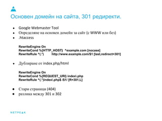 Основен домейн на сайта, 301 редиректи.
●
● Определяне на основен домейн за сайт с или без
●
RewriteEngine On
RewriteCond %{HTTP_HOST} ^example.com [nocase]
RewriteRule ^(.*) http://www.example.com/$1 [last,redirect=301]
● Дублиране от
RewriteEngine On
RewriteCond %{REQUEST_URI} index.php
RewriteRule ^(.*)index.php$ /$1/ [R=301,L]
● Стари страници
● разлика между и
 