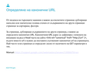 Определяне на канонични URL
От индекса на търсещите машини е важно да изключите страници дублиращи
напълно или значително голяма степен от съдържанието на други страници
страници за сортиране филтри
За страници дублиращи съдържанието на други страници е важно да
определите каноничен Каноничния адрес се дефинира с помощта на
вмъкване на ред в часта на сайта
където вместо е нужно да поставите съотвеният каноничен на страницата
Най често тези страници се определят лесно от наличието на параметри в
тях
 