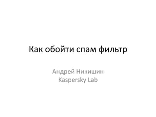 Как обойти спам фильтр

     Андрей Никишин
       Kaspersky Lab
 