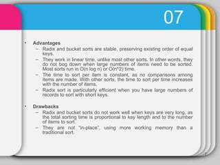 07 Advantages Radix and bucket sorts are stable, preserving existing order of equal keys.  They work in linear time, unlike most other sorts. In other words, they do not bog down when large numbers of items need to be sorted. Most sorts run in O(n log n) or O(n^2) time. The time to sort per item is constant, as no comparisons among items are made. With other sorts, the time to sort per time increases with the number of items.  Radix sort is particularly efficient when you have large numbers of records to sort with short keys. Drawbacks Radix and bucket sorts do not work well when keys are very long, as the total sorting time is proportional to key length and to the number of items to sort.  They are not “in-place”, using more working memory than a traditional sort.  