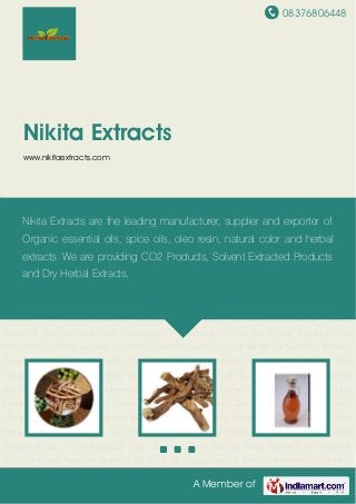 08376806448
A Member of
Nikita Extracts
www.nikitaextracts.com
CO2 Products Dry Herbal Extracts Solvent Extracted Product Cumin Oil Ginger Oil Turmeric
Oil Black Pepper Oil Black Cumin Seed Oil Cardamom Oil Coriander Oil Nutmeg Oil Clove Bud
Oil Cinnamon Oil Frankincense Oil Vetiver Oil Geranium Oil Agar Wood Oil Pure Jasmine
Oil Chamomile Oil Ginger Oleoresin Paprika Oleo Resin Cumin Oleo Resin Capsicum Oleo
Resin Nutmeg Oleoresin Black Pepper Oleo Resin Garlic Oleo Resin Turmeric
Oleoresin Ashwagandha Extract Brahmi Extract Boswellic Extracts Coleus Extract Coffee
Extract Fenugreek Extract Licorice Extract Neem Leaf Extract Shatavari Extracts Plant
Extract Annatto Color Marigold Color Turmeric Color Natural Food Colors Pure Jasmine
Absolute Rose Absolute Aniseed Oil Basil Oil Eucalyptus Oil Mentha Arvensis Oil Organic
Essential Oils Perfume Oils Palmarosa Oil Patchouli Oil Natural Flower Extracts CO2
Products Dry Herbal Extracts Solvent Extracted Product Cumin Oil Ginger Oil Turmeric Oil Black
Pepper Oil Black Cumin Seed Oil Cardamom Oil Coriander Oil Nutmeg Oil Clove Bud
Oil Cinnamon Oil Frankincense Oil Vetiver Oil Geranium Oil Agar Wood Oil Pure Jasmine
Oil Chamomile Oil Ginger Oleoresin Paprika Oleo Resin Cumin Oleo Resin Capsicum Oleo
Resin Nutmeg Oleoresin Black Pepper Oleo Resin Garlic Oleo Resin Turmeric
Oleoresin Ashwagandha Extract Brahmi Extract Boswellic Extracts Coleus Extract Coffee
Extract Fenugreek Extract Licorice Extract Neem Leaf Extract Shatavari Extracts Plant
Extract Annatto Color Marigold Color Turmeric Color Natural Food Colors Pure Jasmine
Absolute Rose Absolute Aniseed Oil Basil Oil Eucalyptus Oil Mentha Arvensis Oil Organic
Nikita Extracts are the leading manufacturer, supplier and exporter of
Organic essential oils, spice oils, oleo resin, natural color and herbal
extracts. We are providing CO2 Products, Solvent Extracted Products
and Dry Herbal Extracts.
 
