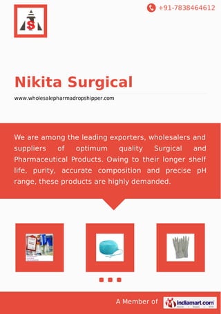 +91-7838464612
A Member of
Nikita Surgical
www.wholesalepharmadropshipper.com
We are among the leading exporters, wholesalers and
suppliers of optimum quality Surgical and
Pharmaceutical Products. Owing to their longer shelf
life, purity, accurate composition and precise pH
range, these products are highly demanded.
 
