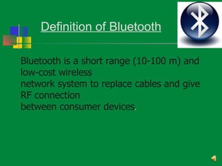 Definition of Bluetooth

Bluetooth is a short range (10-100 m) and
low-cost wireless
network system to replace cables and give
RF connection
between consumer devices.
 