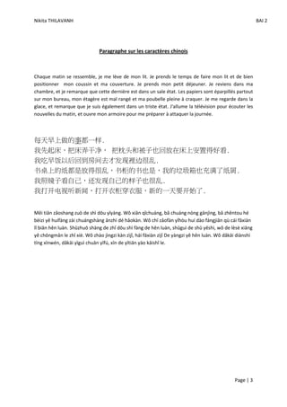 Nikita THILAVANH                                                                                           BAI 2




                              Paragraphe sur les caractères chinois



Chaque matin se ressemble, je me lève de mon lit. Je prends le temps de faire mon lit et de bien
positionner mon coussin et ma couverture. Je prends mon petit déjeuner. Je reviens dans ma
chambre, et je remarque que cette dernière est dans un sale état. Les papiers sont éparpillés partout
sur mon bureau, mon étagère est mal rangé et ma poubelle pleine à craquer. Je me regarde dans la
glace, et remarque que je suis également dans un triste état. J'allume la télévision pour écouter les
nouvelles du matin, et ouvre mon armoire pour me préparer à attaquer la journée.



每天早上做的事都一样.
我先起床，把床弄干净， 把枕头和被子也回放在床上安置得好看.
我吃早饭以后回到房间去才发现裡边很乱.
书桌上的纸都是放得很乱，书柜的书也是，我的垃圾箱也充满了纸屑.
我照镜子看自己，还发现自己的样子也很乱.
我打开电视听新闻，打开衣柜穿衣服，新的一天要开始了.


Měi tiān zǎoshang zuò de shì dōu yīyàng. Wǒ xiān qǐchuáng, bǎ chuáng nòng gānjìng, bǎ zhěntou hé
bèizi yě huífàng zài chuángshàng ānzhì dé hǎokàn. Wǒ chī zǎofàn yǐhòu huí dào fángjiān qù cái fāxiàn
lǐ biān hěn luàn. Shūzhuō shàng de zhǐ dōu shì fàng de hěn luàn, shūguì de shū yěshì, wǒ de lèsè xiāng
yě chōngmǎn le zhǐ xiè. Wǒ zhào jìngzi kàn zìjǐ, hái fāxiàn zìjǐ De yàngzi yě hěn luàn. Wǒ dǎkāi diànshì
tīng xīnwén, dǎkāi yīguì chuān yīfú, xīn de yītiān yào kāishǐ le.




                                                                                               Page | 3
 