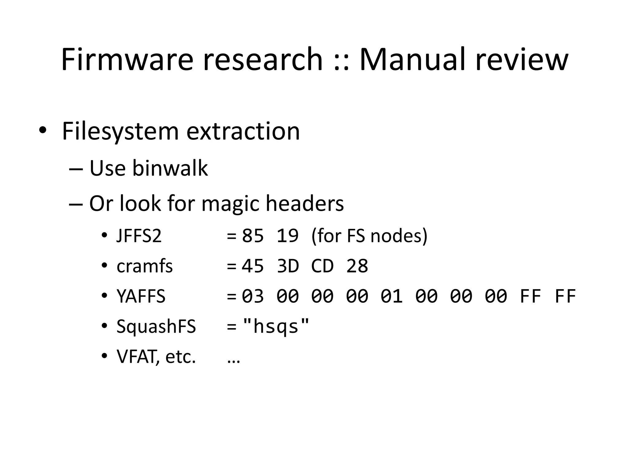 Firmware research :: Manual review
• Filesystem extraction
  – Use binwalk
  – Or look for magic headers
     •   JFFS2        = 85 19 (for FS nodes)
     •   cramfs       = 45 3D CD 28
     •   YAFFS        = 03 00 00 00 01 00 00 00 FF FF
     •   SquashFS     = "hsqs"
     •   VFAT, etc.   …
 