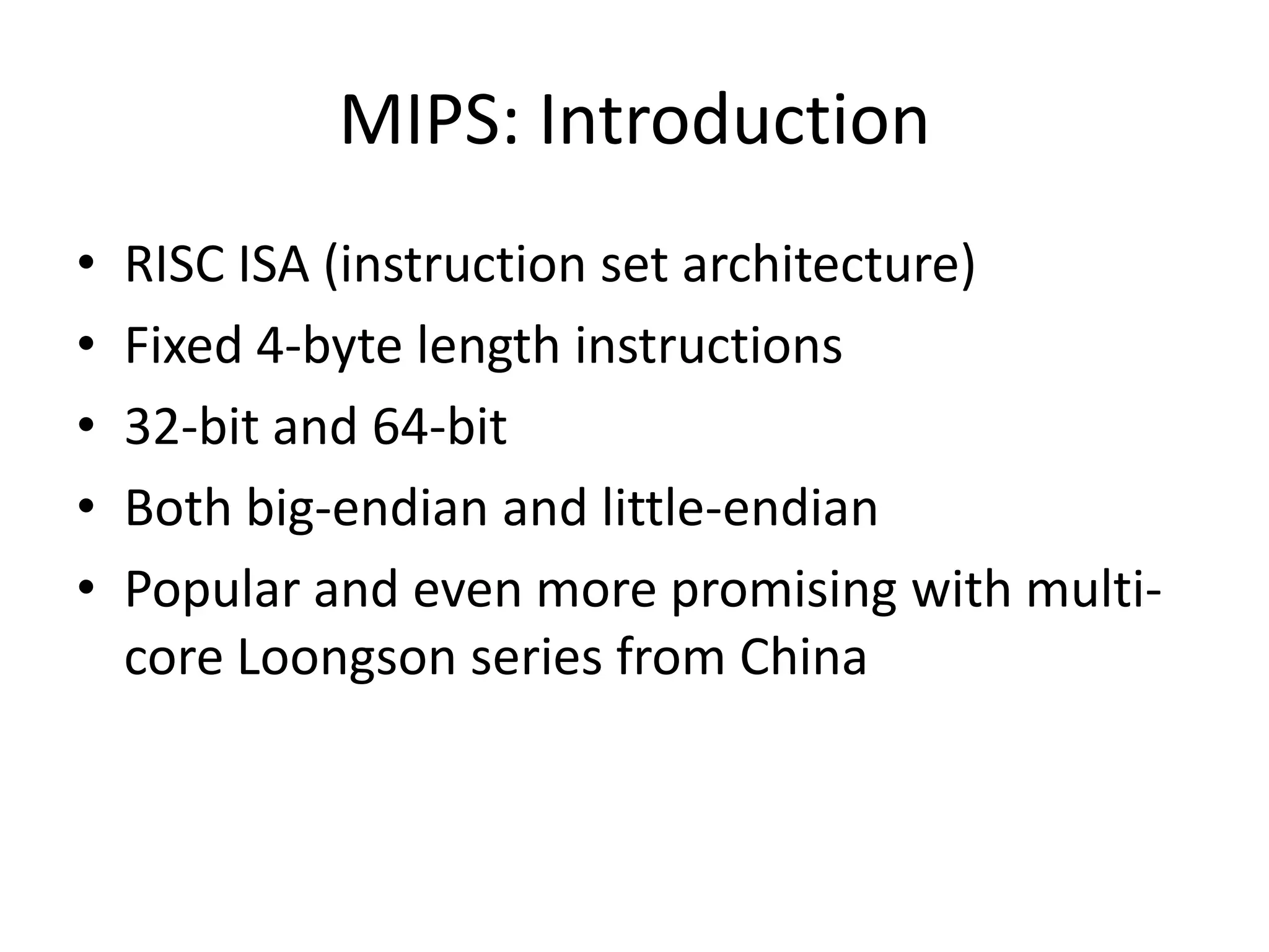 MIPS: Introduction
•   RISC ISA (instruction set architecture)
•   Fixed 4-byte length instructions
•   32-bit and 64-bit
•   Both big-endian and little-endian
•   Popular and even more promising with multi-
    core Loongson series from China
 
